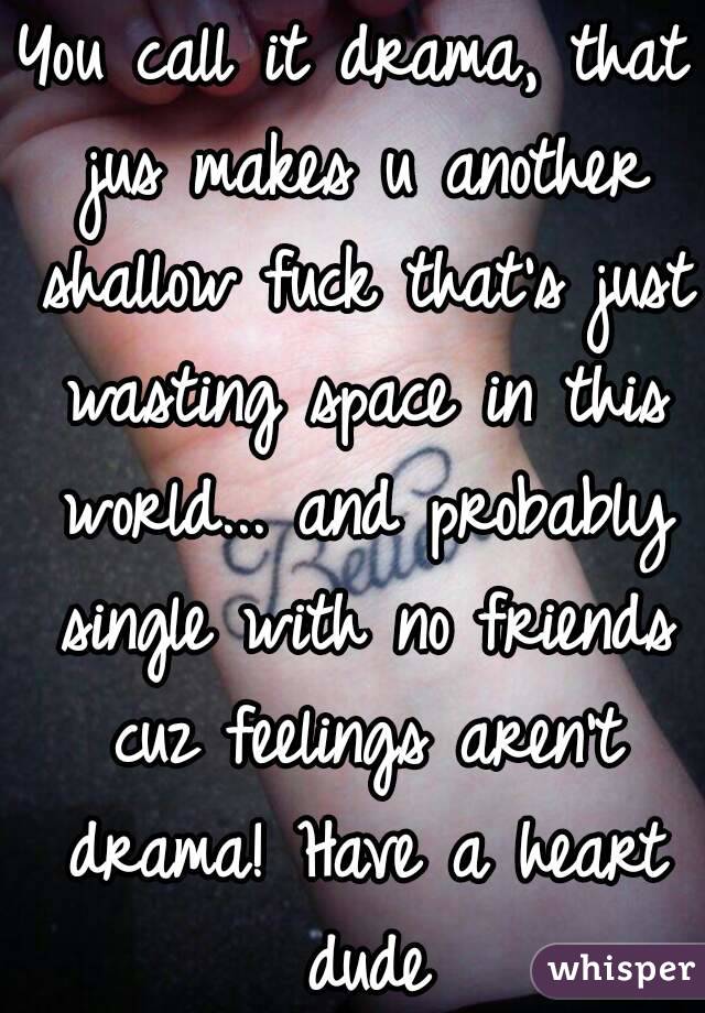 You call it drama, that jus makes u another shallow fuck that's just wasting space in this world... and probably single with no friends cuz feelings aren't drama! Have a heart dude