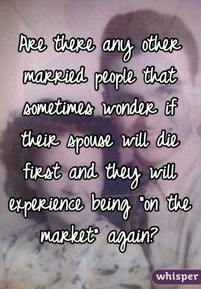 Are there any other married people that sometimes wonder if their spouse will die first and they will experience being "on the market" again?