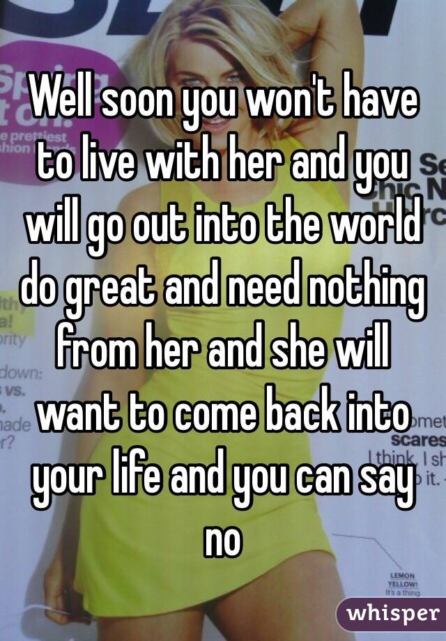 Well soon you won't have to live with her and you will go out into the world do great and need nothing from her and she will want to come back into your life and you can say no 
