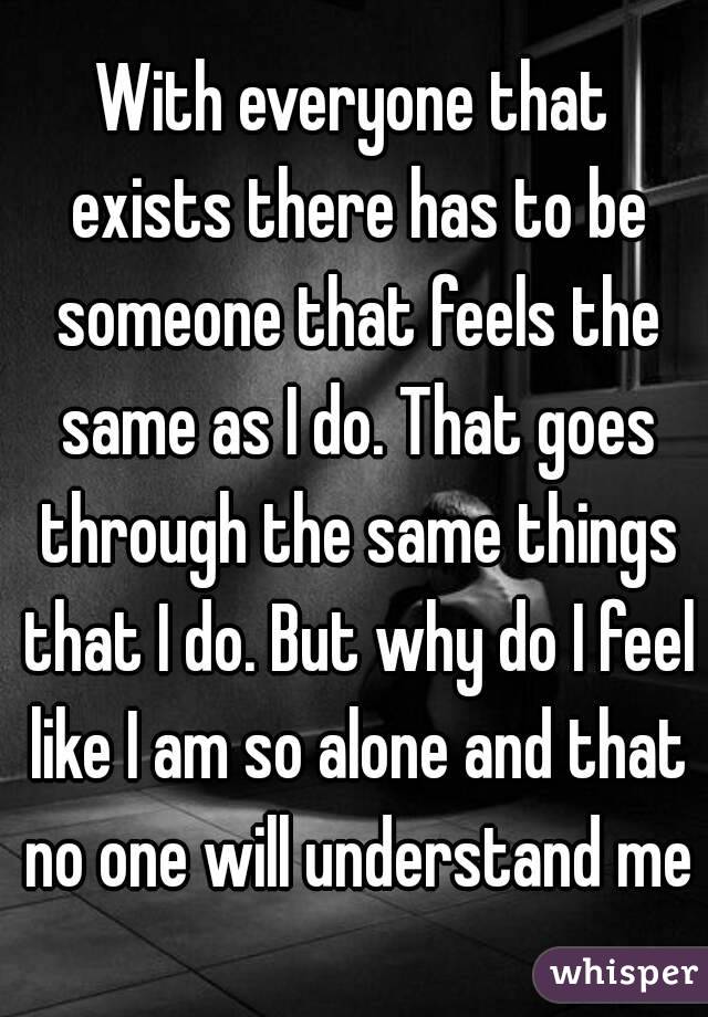 With everyone that exists there has to be someone that feels the same as I do. That goes through the same things that I do. But why do I feel like I am so alone and that no one will understand me