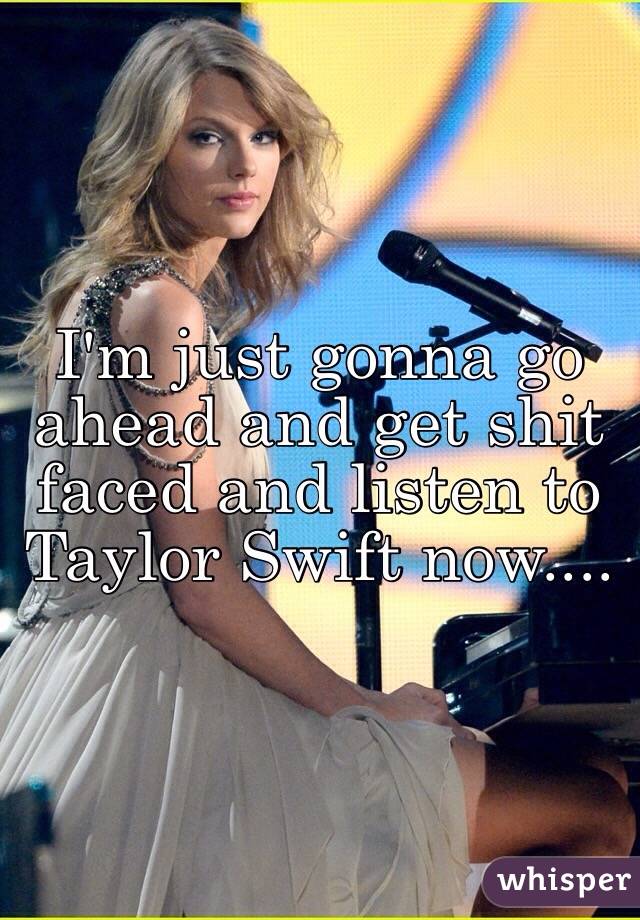 I'm just gonna go ahead and get shit faced and listen to Taylor Swift now....