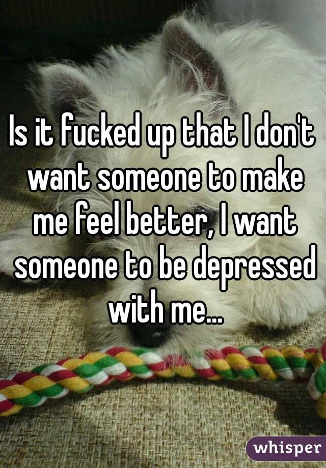 Is it fucked up that I don't want someone to make me feel better, I want someone to be depressed with me...