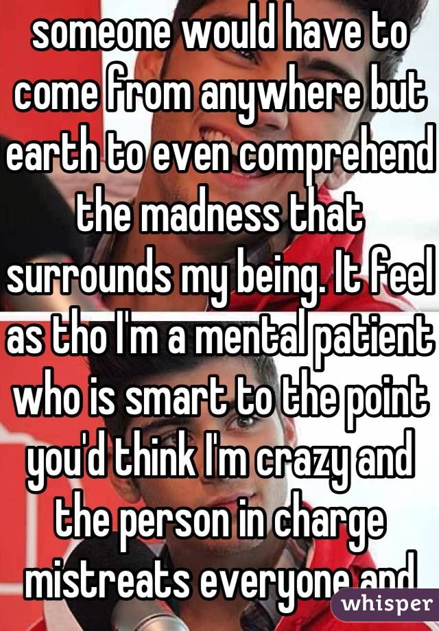 someone would have to come from anywhere but earth to even comprehend the madness that surrounds my being. It feel as tho I'm a mental patient who is smart to the point you'd think I'm crazy and the person in charge mistreats everyone and gets away with it but I get it the worse behind closed doors 