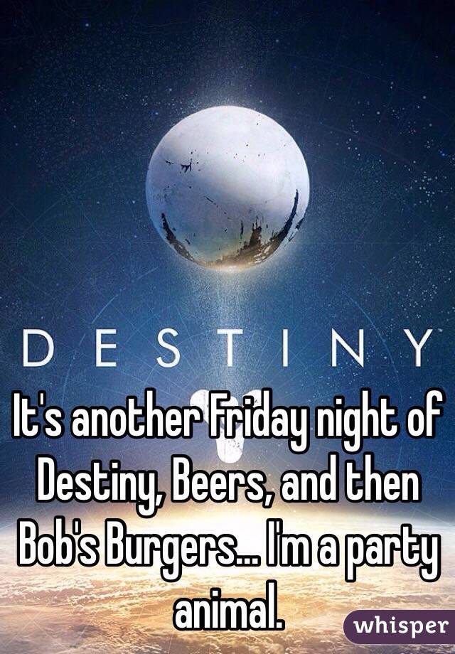 It's another Friday night of Destiny, Beers, and then Bob's Burgers... I'm a party animal.