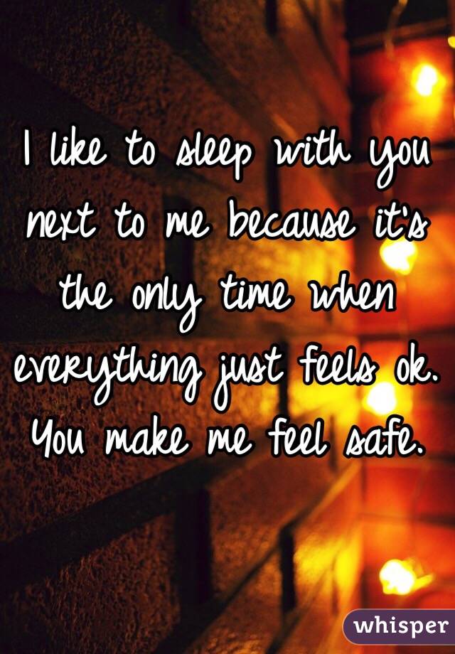 I like to sleep with you next to me because it's the only time when everything just feels ok. 
You make me feel safe.