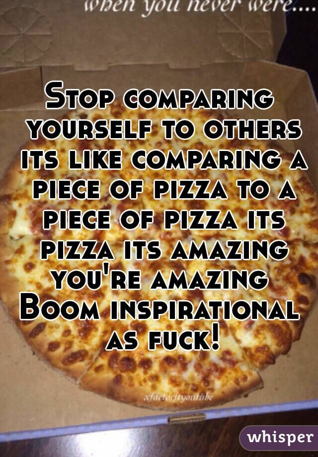 Stop comparing yourself to others its like comparing a piece of pizza to a piece of pizza its pizza its amazing you're amazing 
Boom inspirational as fuck!