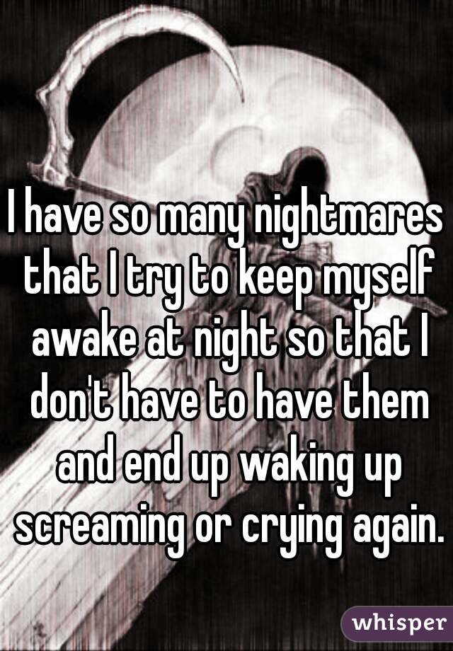 I have so many nightmares that I try to keep myself awake at night so that I don't have to have them and end up waking up screaming or crying again.