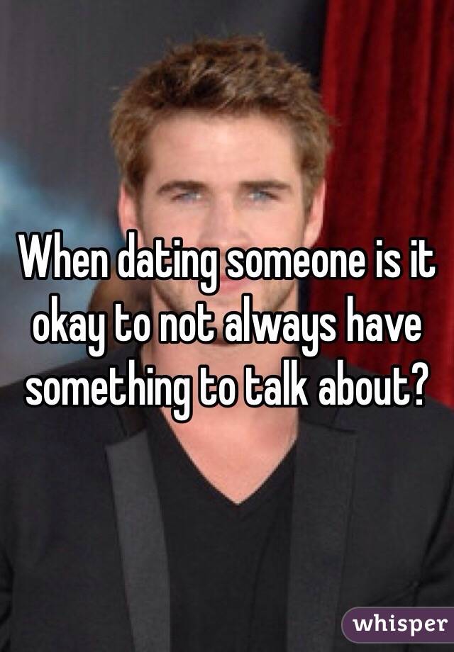 When dating someone is it okay to not always have something to talk about? 