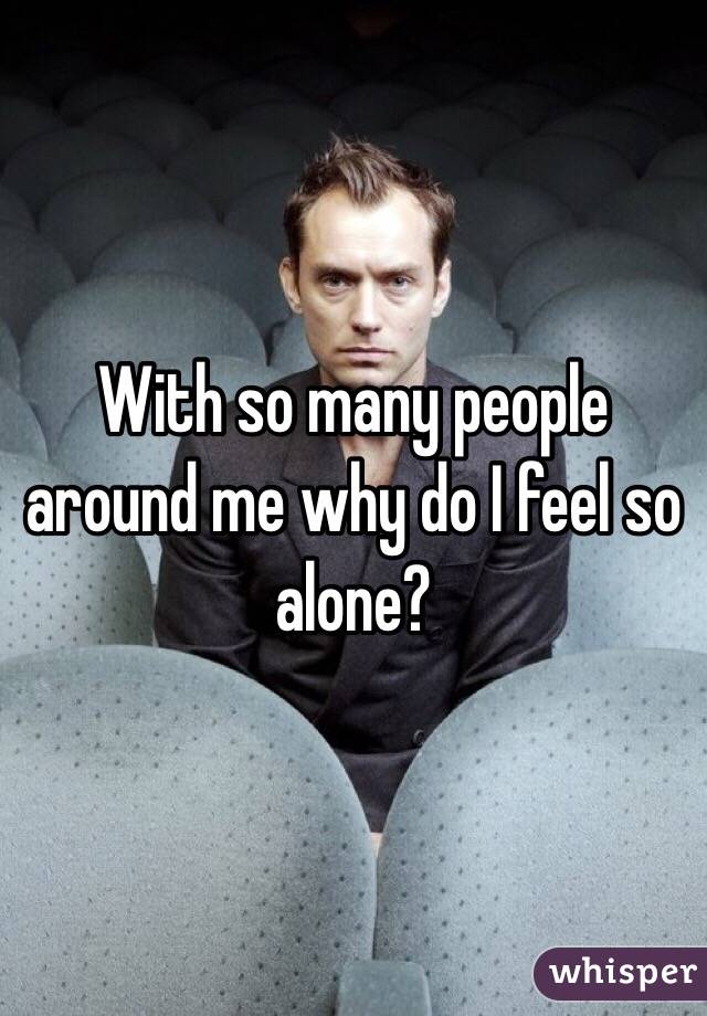 With so many people around me why do I feel so alone? 