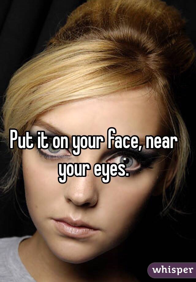 Put it on your face, near your eyes. 
