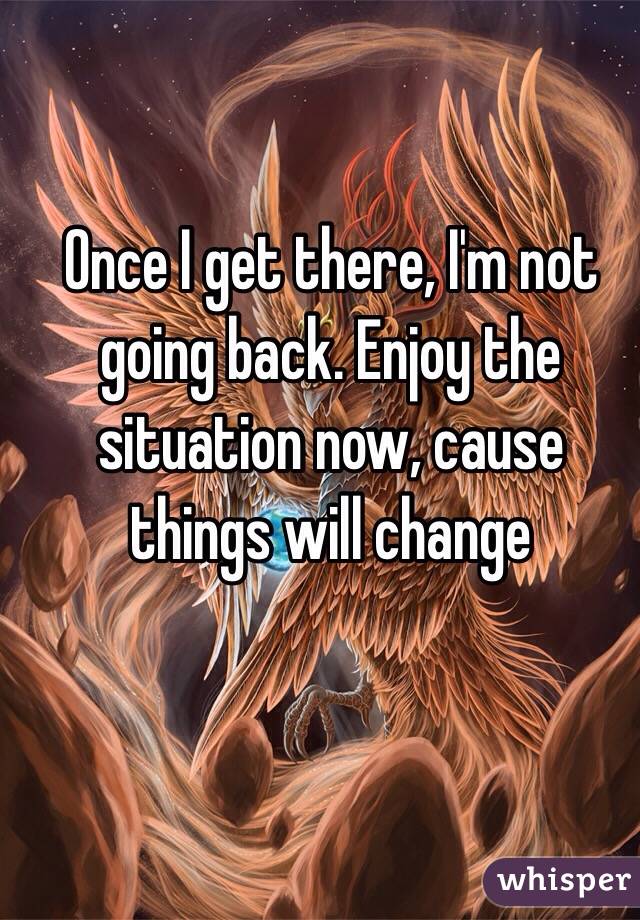 Once I get there, I'm not going back. Enjoy the situation now, cause things will change