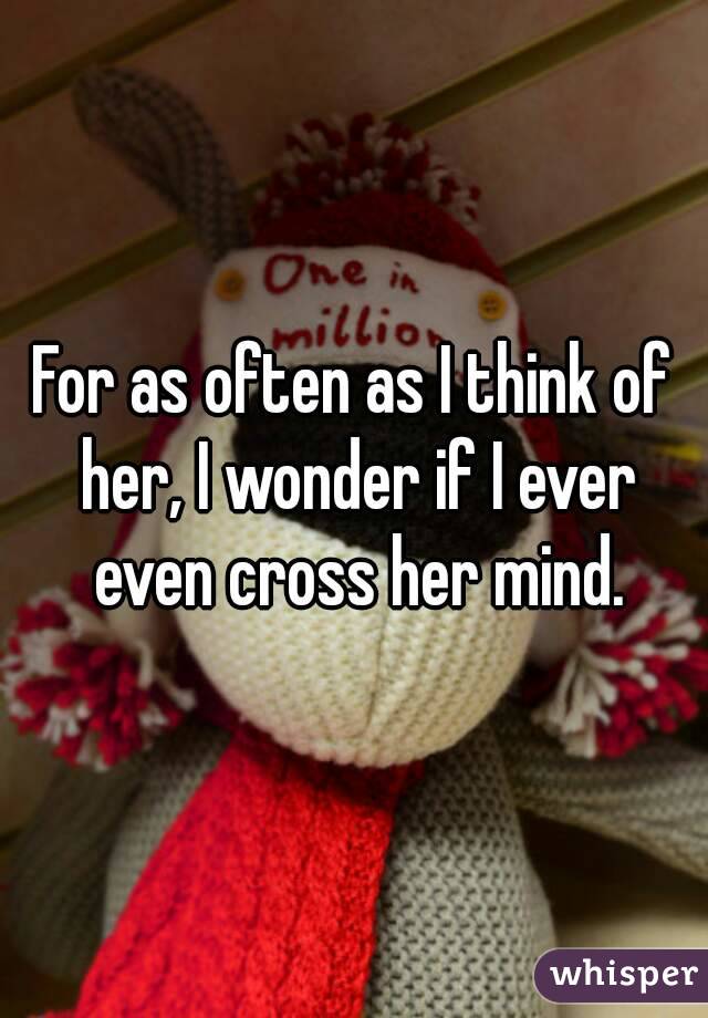 For as often as I think of her, I wonder if I ever even cross her mind.