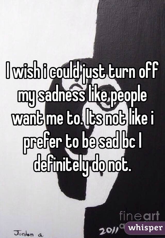 I wish i could just turn off my sadness like people want me to. Its not like i prefer to be sad bc I definitely do not. 