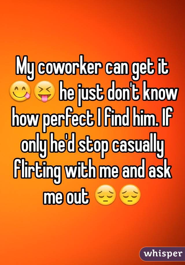 My coworker can get it 😋😝 he just don't know how perfect I find him. If only he'd stop casually flirting with me and ask me out 😔😔