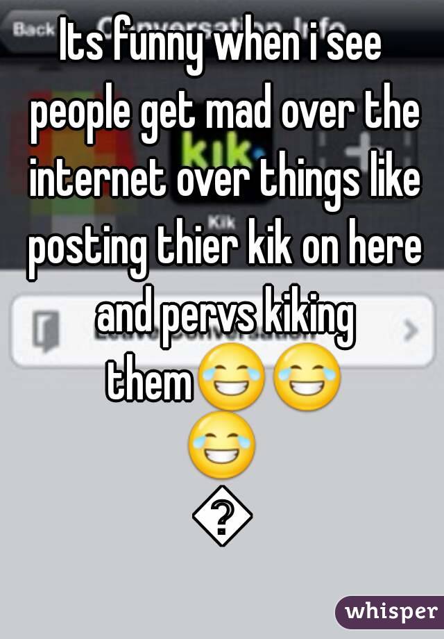 Its funny when i see people get mad over the internet over things like posting thier kik on here and pervs kiking them😂😂😂😂