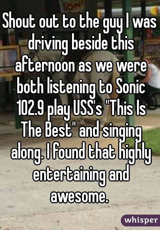 Shout out to the guy I was driving beside this afternoon as we were both listening to Sonic 102.9 play USS's "This Is The Best" and singing along. I found that highly entertaining and awesome. 