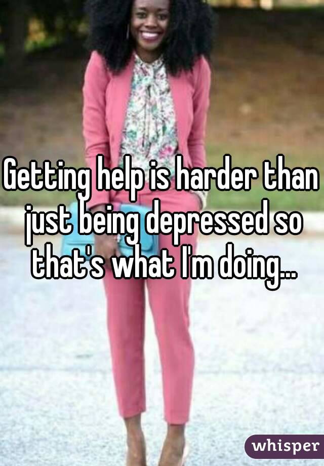 Getting help is harder than just being depressed so that's what I'm doing...