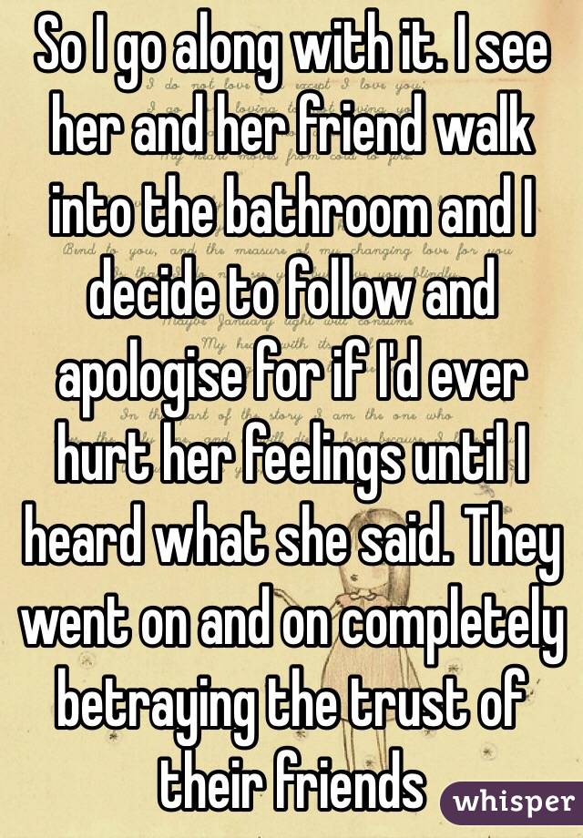 So I go along with it. I see her and her friend walk into the bathroom and I decide to follow and apologise for if I'd ever hurt her feelings until I heard what she said. They went on and on completely betraying the trust of their friends