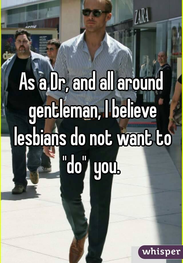 As a Dr, and all around gentleman, I believe lesbians do not want to "do"  you. 