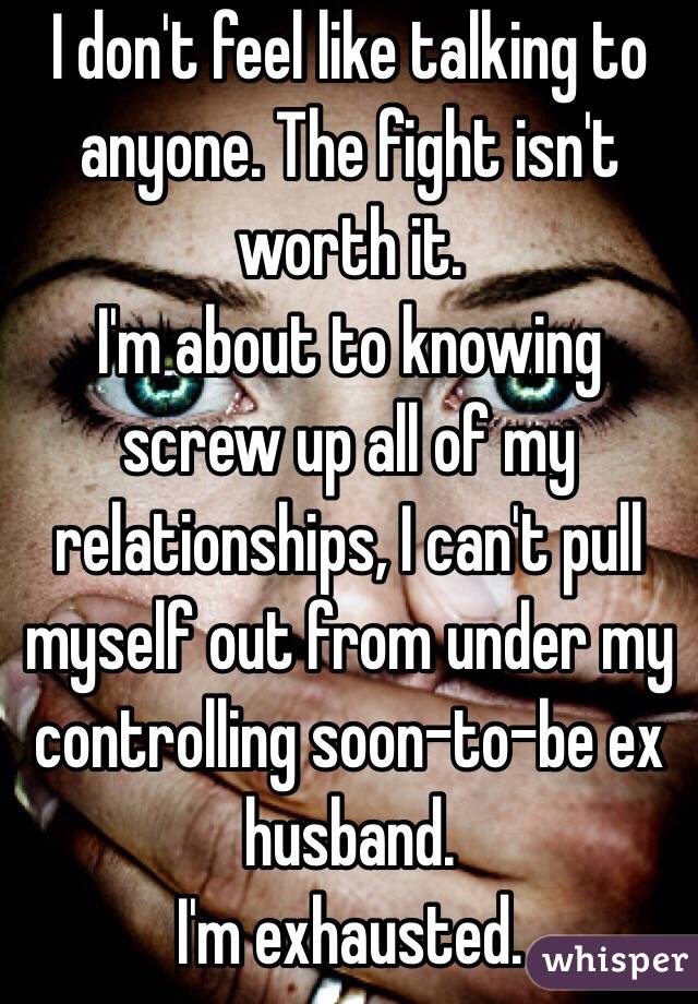 I don't feel like talking to anyone. The fight isn't worth it.
I'm about to knowing screw up all of my relationships, I can't pull myself out from under my controlling soon-to-be ex husband. 
I'm exhausted.