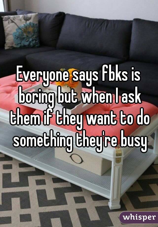 Everyone says fbks is boring but when I ask them if they want to do something they're busy