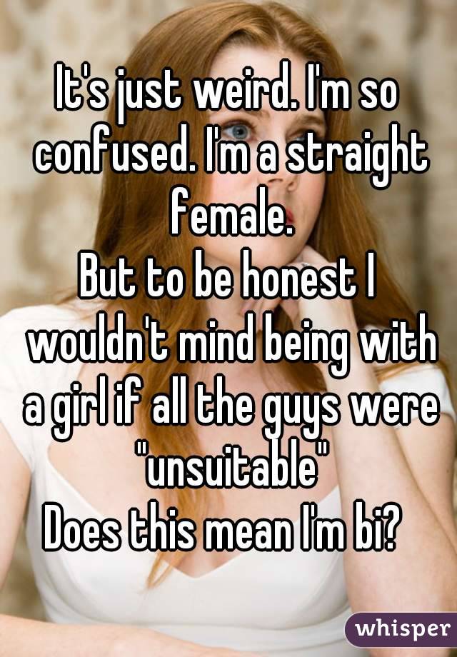 It's just weird. I'm so confused. I'm a straight female.
But to be honest I wouldn't mind being with a girl if all the guys were "unsuitable"
Does this mean I'm bi? 