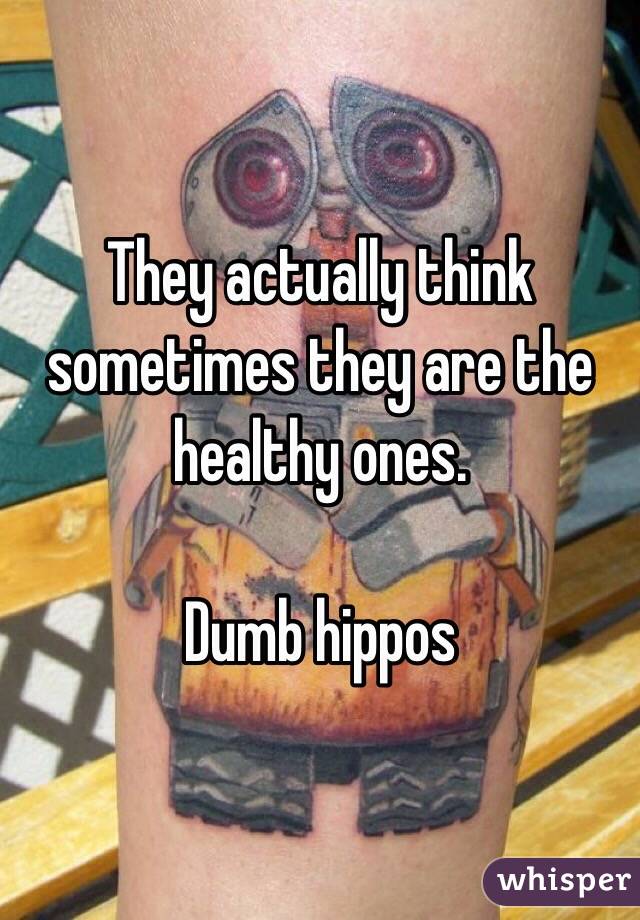 They actually think sometimes they are the healthy ones.

Dumb hippos