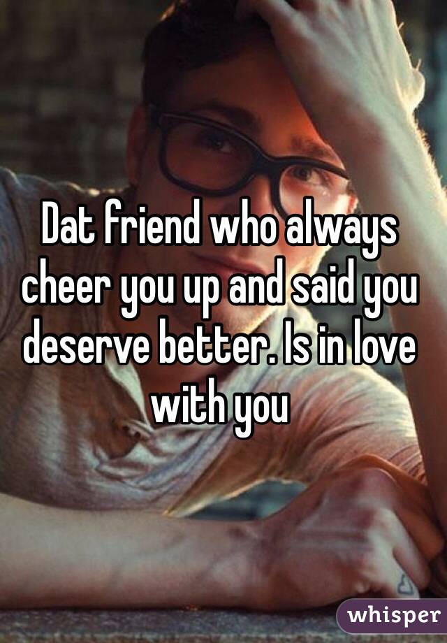 Dat friend who always cheer you up and said you deserve better. Is in love with you 