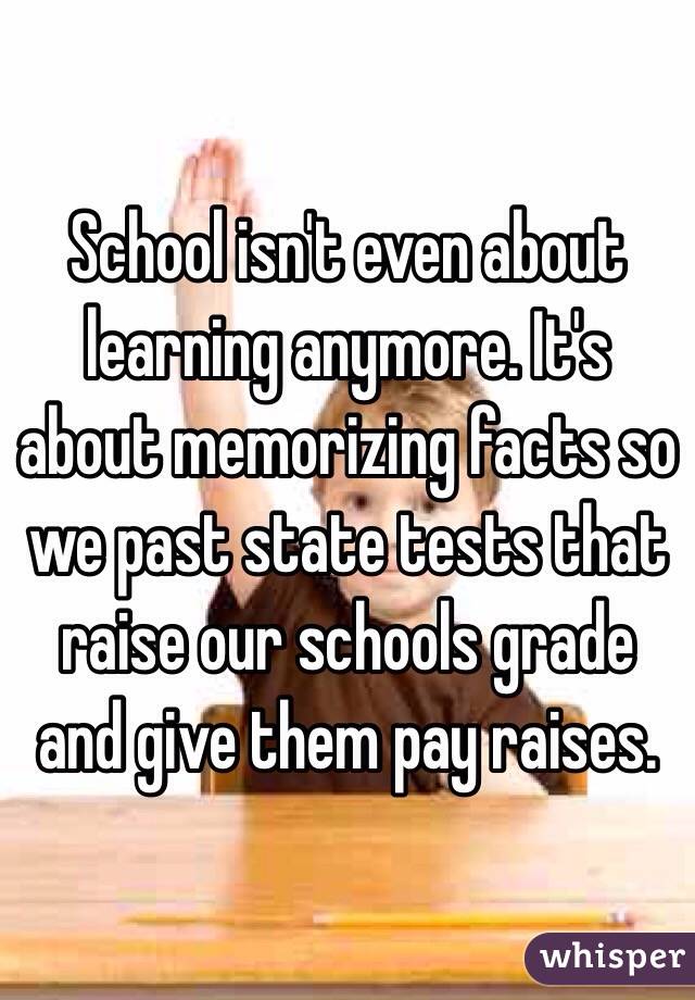 School isn't even about learning anymore. It's about memorizing facts so we past state tests that raise our schools grade and give them pay raises. 