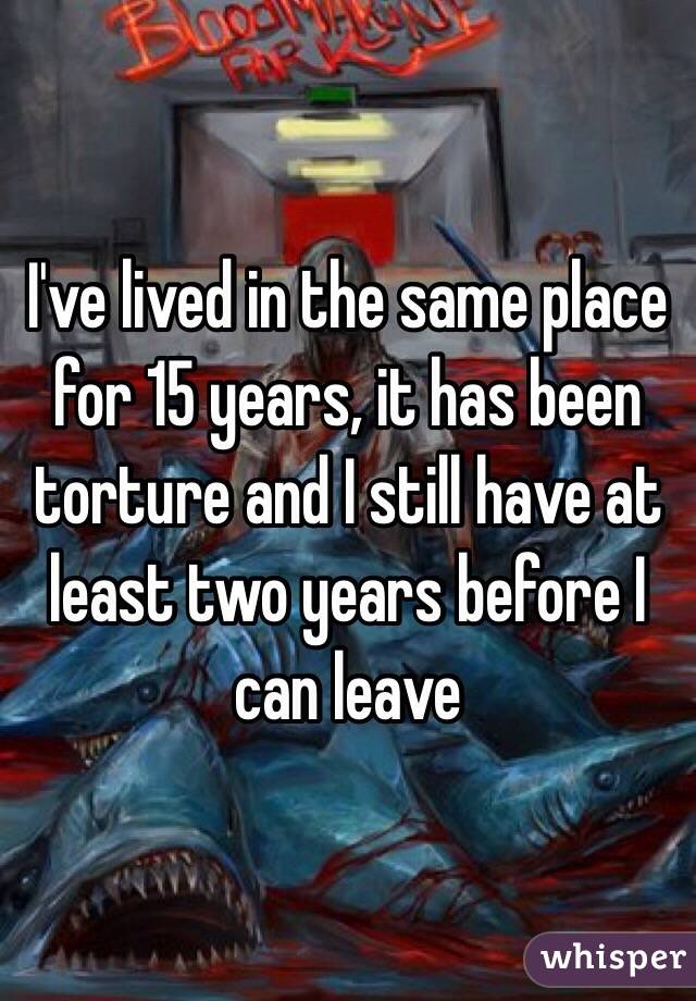 I've lived in the same place for 15 years, it has been torture and I still have at least two years before I can leave