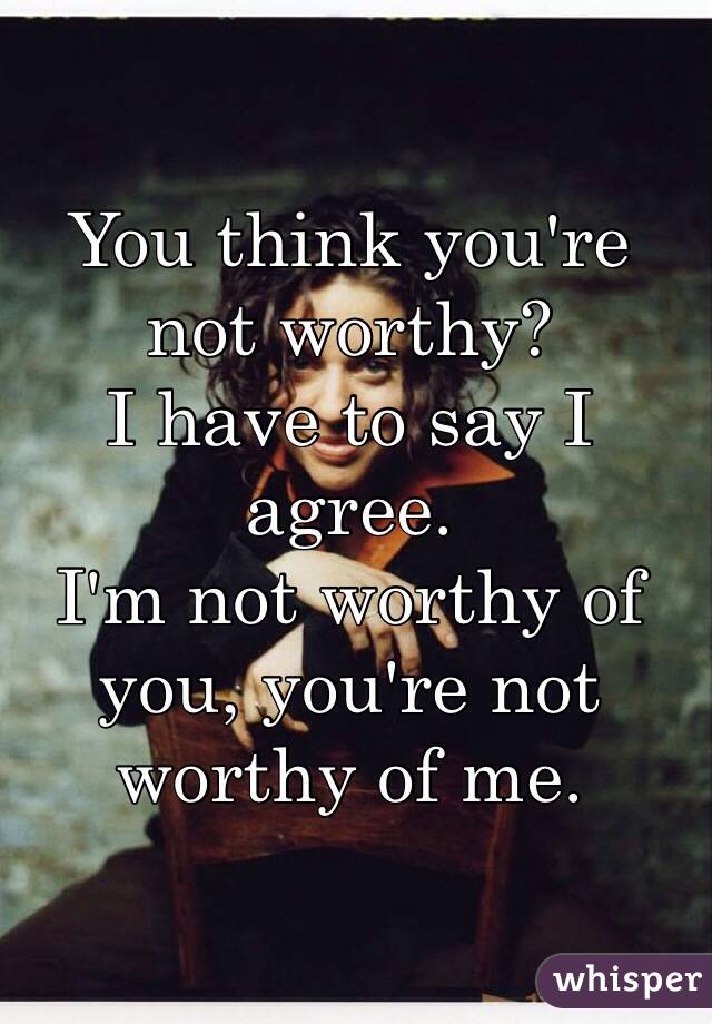 You think you're not worthy?
I have to say I agree. 
I'm not worthy of you, you're not worthy of me. 