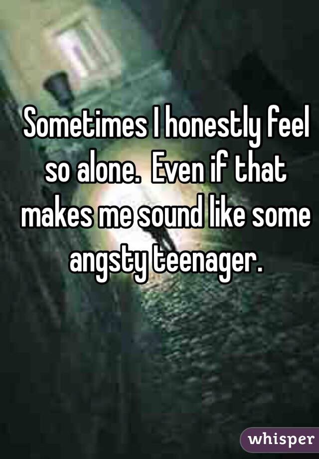 Sometimes I honestly feel so alone.  Even if that makes me sound like some angsty teenager.  
