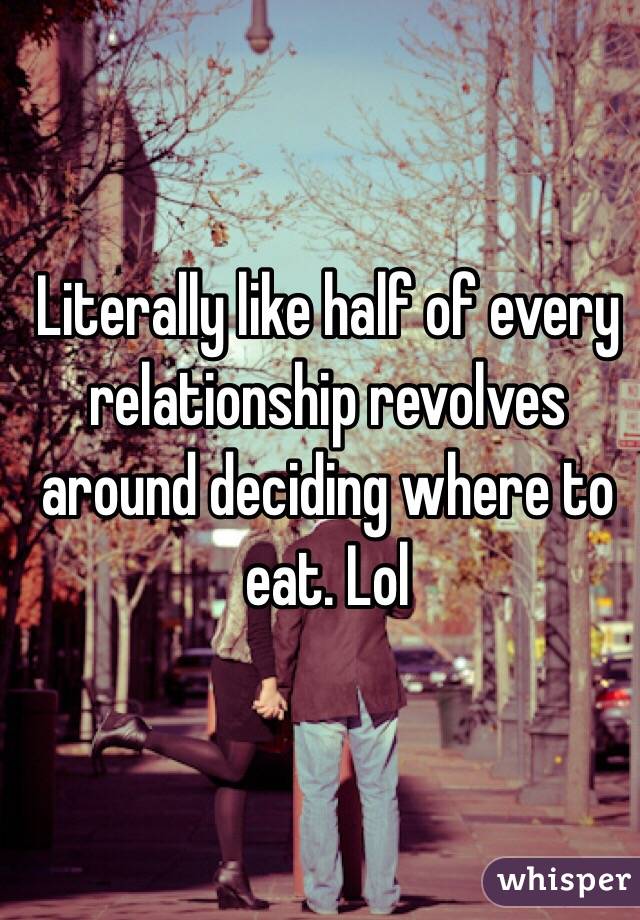 Literally like half of every relationship revolves around deciding where to eat. Lol