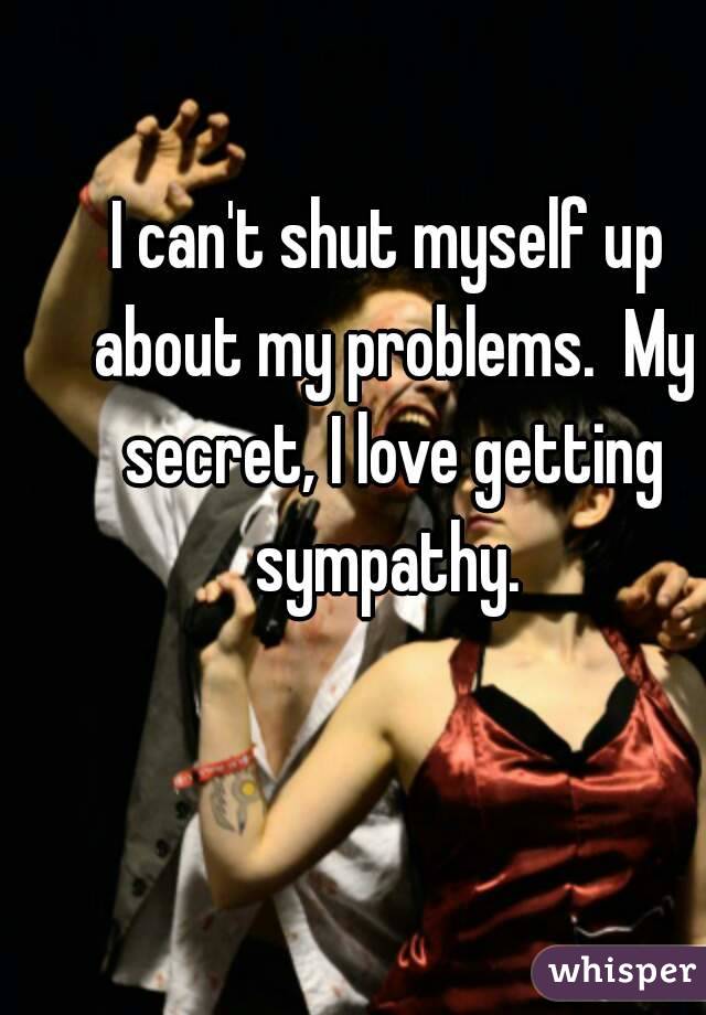 I can't shut myself up about my problems.  My secret, I love getting sympathy. 