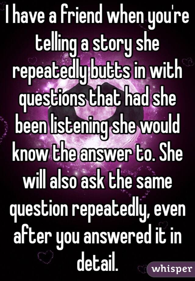 I have a friend when you're telling a story she repeatedly butts in with questions that had she been listening she would know the answer to. She will also ask the same question repeatedly, even after you answered it in detail.