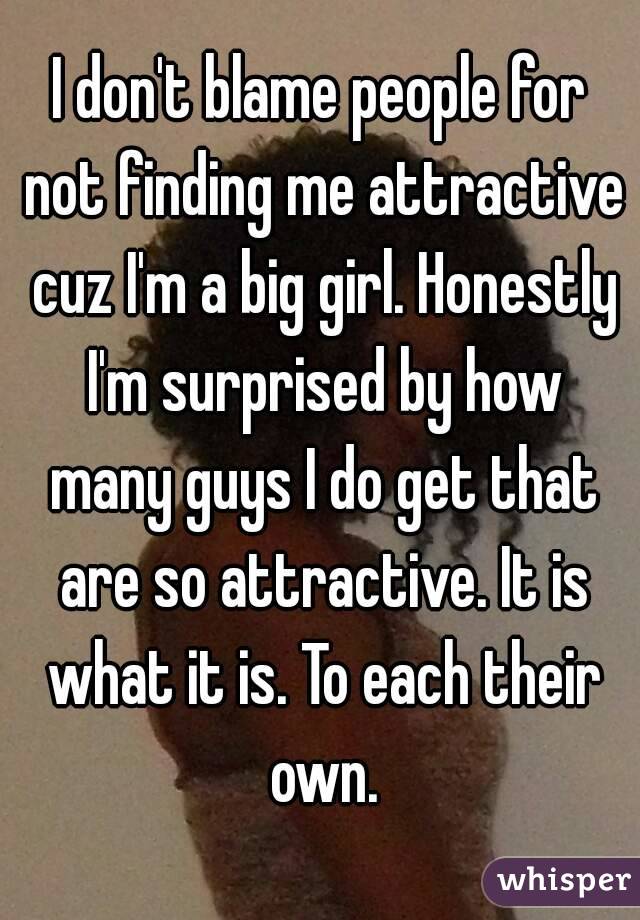 I don't blame people for not finding me attractive cuz I'm a big girl. Honestly I'm surprised by how many guys I do get that are so attractive. It is what it is. To each their own.