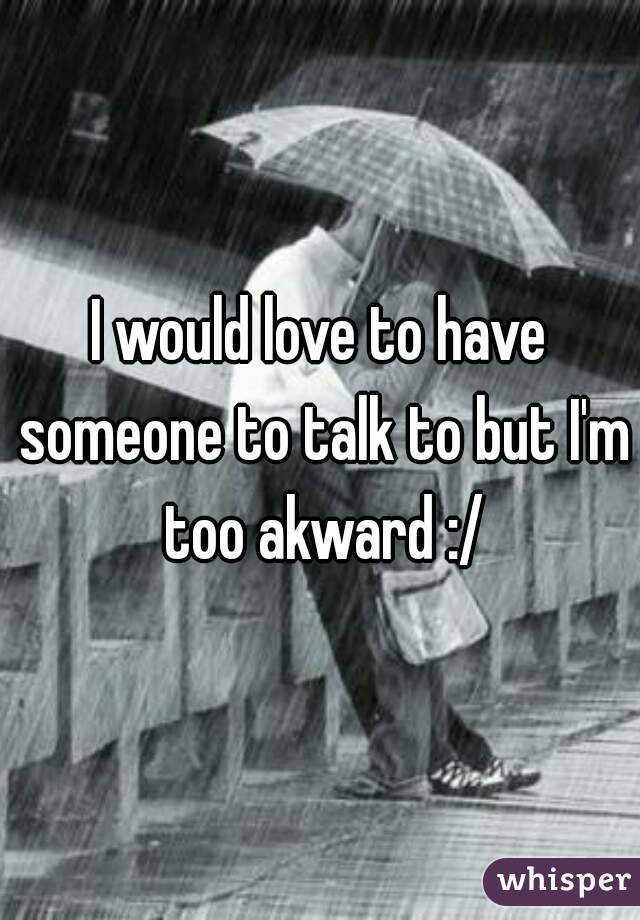 I would love to have someone to talk to but I'm too akward :/