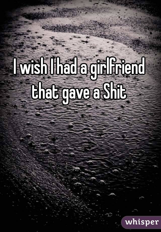 I wish I had a girlfriend that gave a Shit 