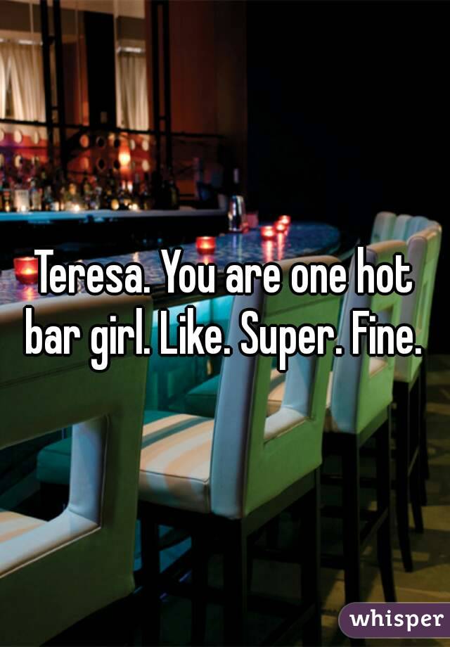 Teresa. You are one hot bar girl. Like. Super. Fine. 