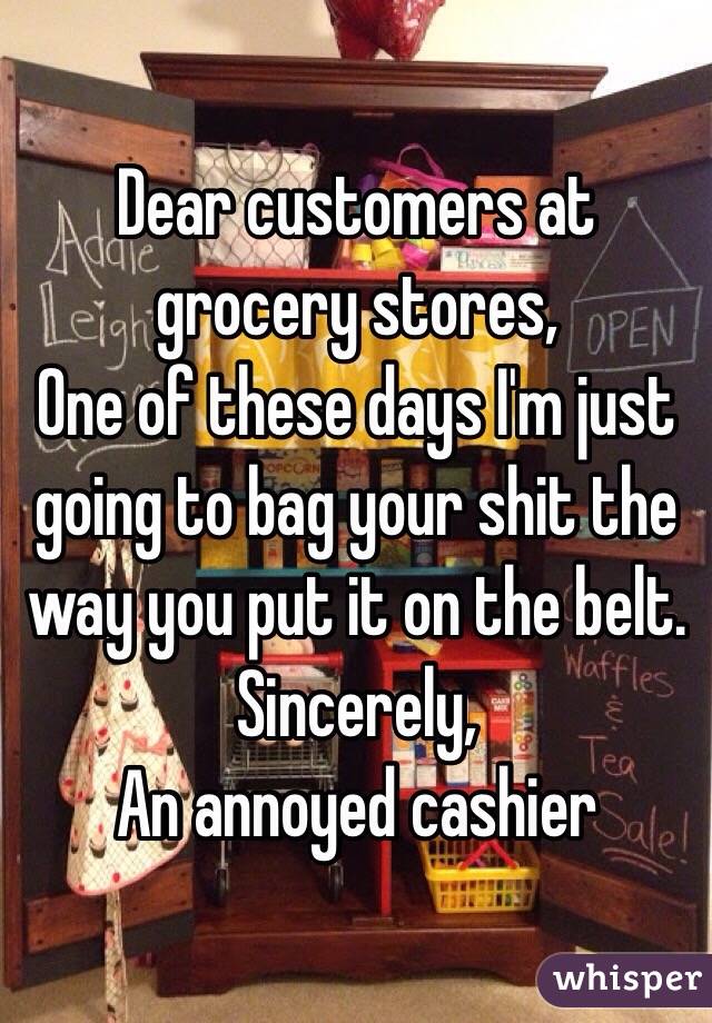 Dear customers at grocery stores,
One of these days I'm just going to bag your shit the way you put it on the belt. 
Sincerely, 
An annoyed cashier