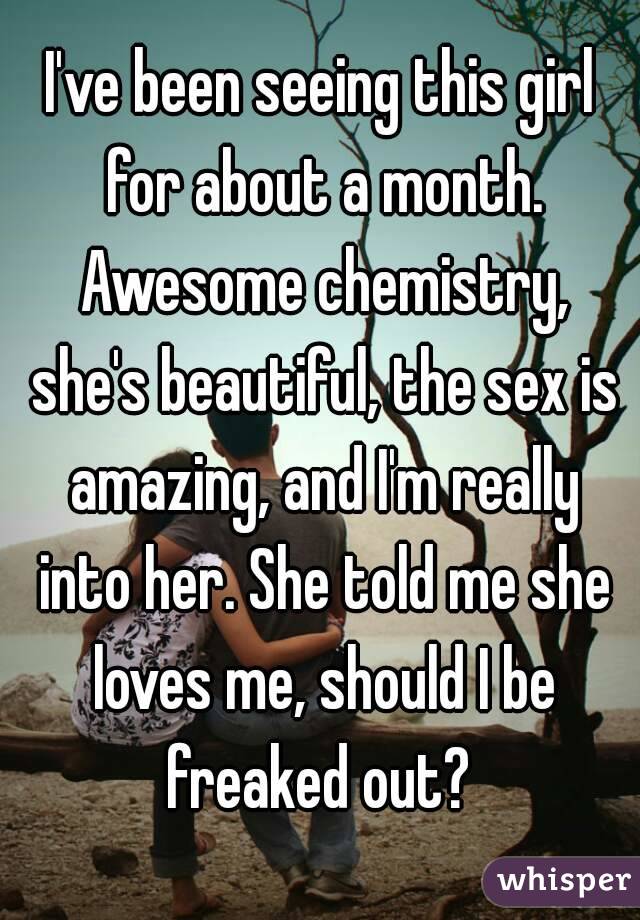 I've been seeing this girl for about a month. Awesome chemistry, she's beautiful, the sex is amazing, and I'm really into her. She told me she loves me, should I be freaked out? 
