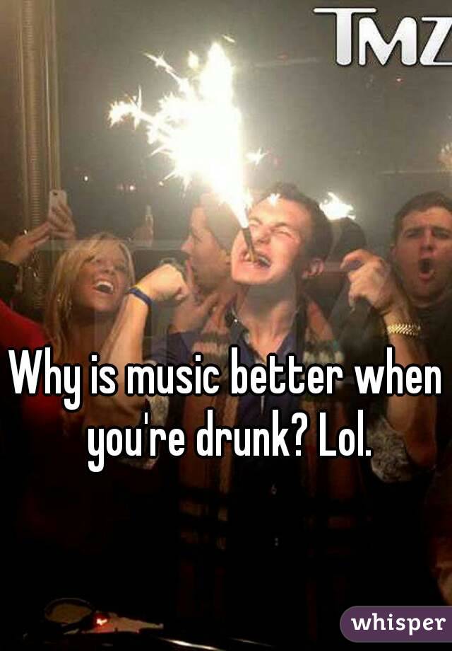 Why is music better when you're drunk? Lol.