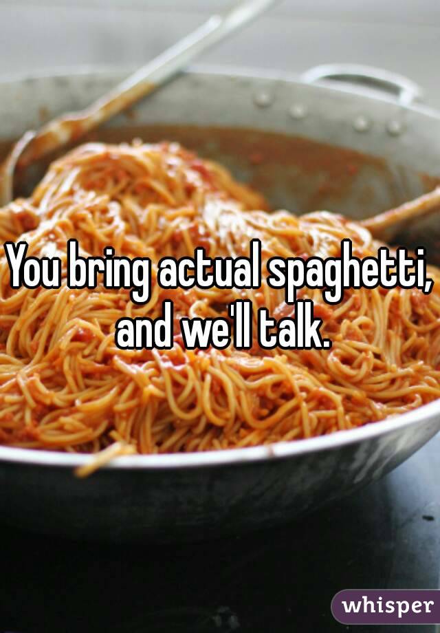 You bring actual spaghetti, and we'll talk.