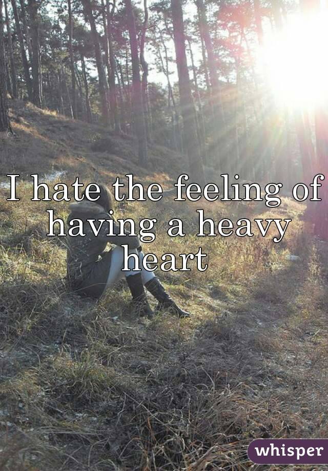 I hate the feeling of having a heavy heart 