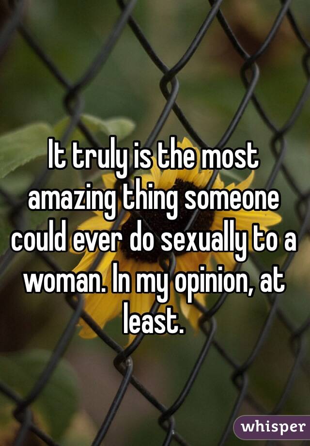 It truly is the most amazing thing someone could ever do sexually to a woman. In my opinion, at least. 