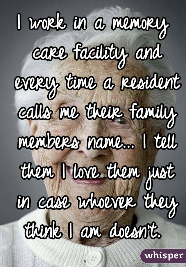 I work in a memory care facility and every time a resident calls me their family members name... I tell them I love them just in case whoever they think I am doesn't. 