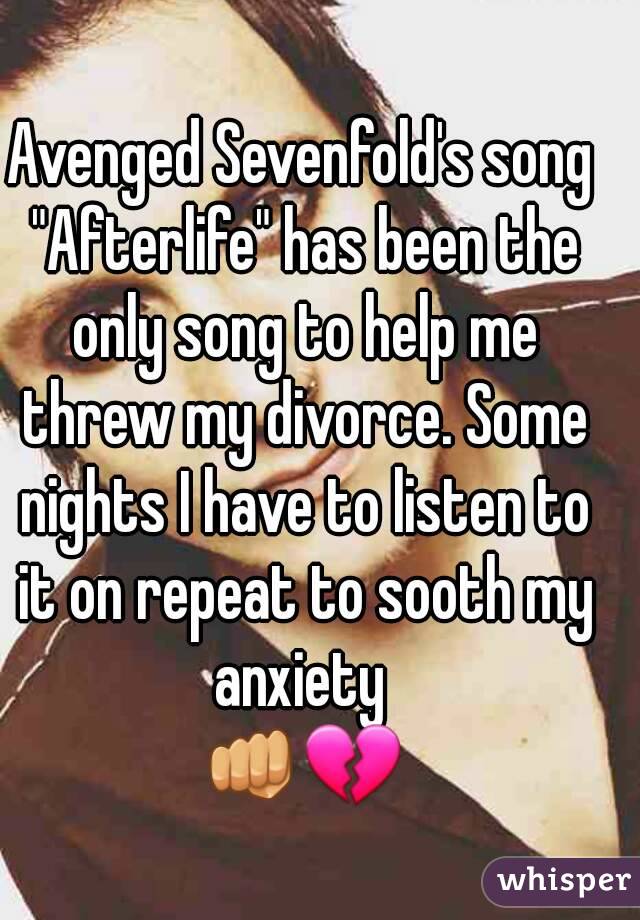 Avenged Sevenfold's song "Afterlife" has been the only song to help me threw my divorce. Some nights I have to listen to it on repeat to sooth my anxiety 
👊💔