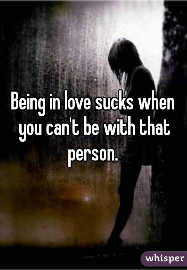 Being in love sucks when you can't be with that person. 