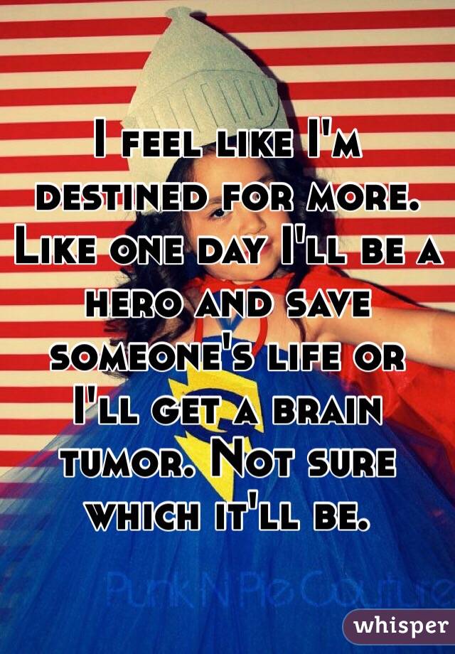  I feel like I'm destined for more. Like one day I'll be a hero and save someone's life or I'll get a brain tumor. Not sure which it'll be. 