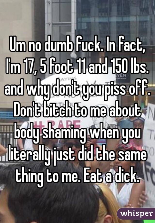 Um no dumb fuck. In fact, I'm 17, 5 foot 11 and 150 lbs. and why don't you piss off. Don't bitch to me about body shaming when you literally just did the same thing to me. Eat a dick.
